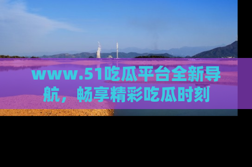 www.51吃瓜平台全新导航,畅享精彩吃瓜时刻
