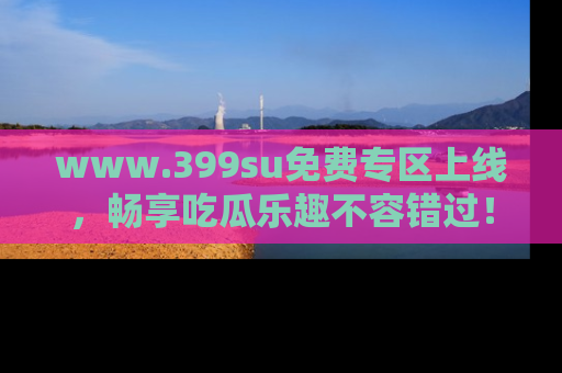 www.399su免费专区上线，畅享吃瓜乐趣不容错过！