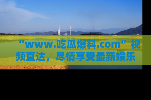 “www.吃瓜爆料.com”视频直达，尽情享受最新娱乐圈的吃瓜盛宴！