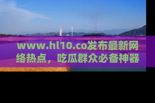 www.hl10.co发布最新网络热点，吃瓜群众必备神器
