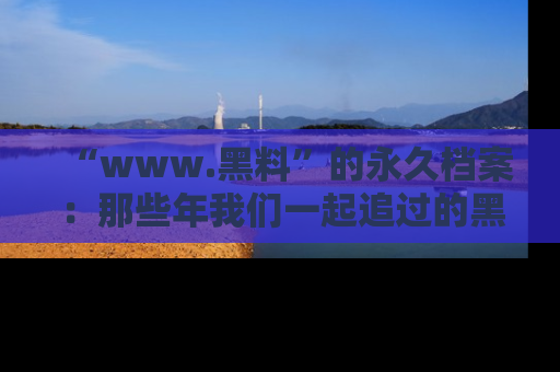 “www.黑料”的永久档案：那些年我们一起追过的黑料真相