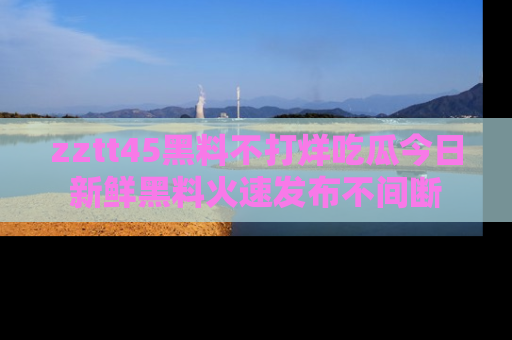 zztt45黑料不打烊吃瓜今日新鲜黑料火速发布不间断