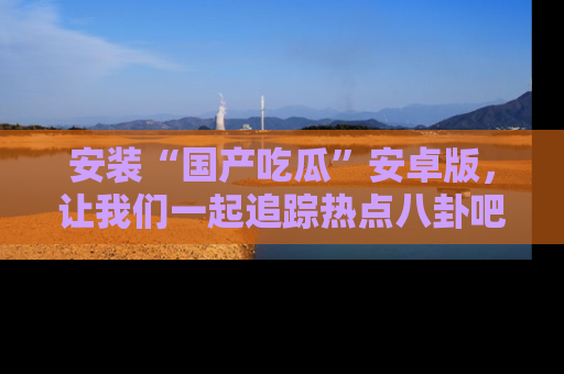 安装“国产吃瓜”安卓版，让我们一起追踪热点八卦吧～