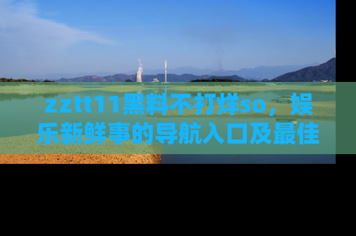 zztt11黑料不打烊so，娱乐新鲜事的导航入口及最佳浏览线路推荐