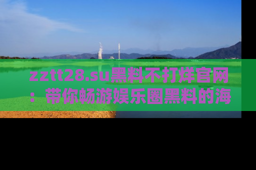 zztt28.su黑料不打烊官网：带你畅游娱乐圈黑料的海洋，掌握每一条最新消息
