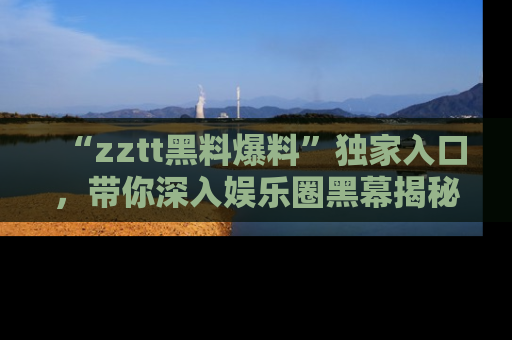 “zztt黑料爆料”独家入口，带你深入娱乐圈黑幕揭秘