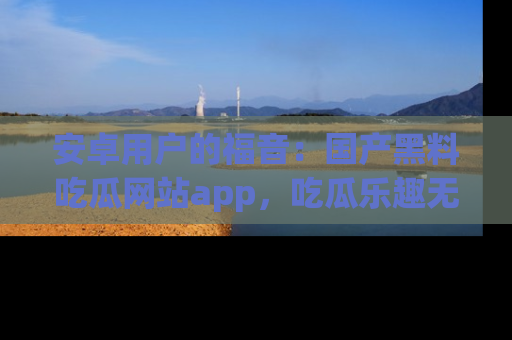 安卓用户的福音:国产黑料吃瓜网站app,吃瓜乐趣无穷尽!