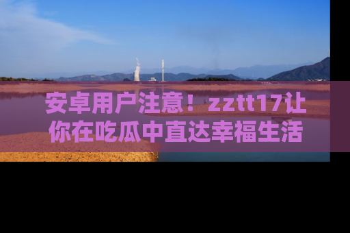 安卓用户注意！zztt17让你在吃瓜中直达幸福生活