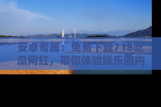 安卓专属：免费下载718吃瓜网红，带你体验娱乐圈内幕