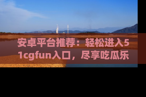 安卓平台推荐:轻松进入51cgfun入口,尽享吃瓜乐趣