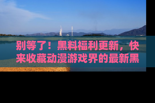 别等了！黑料福利更新，快来收藏动漫游戏界的最新黑料吧！