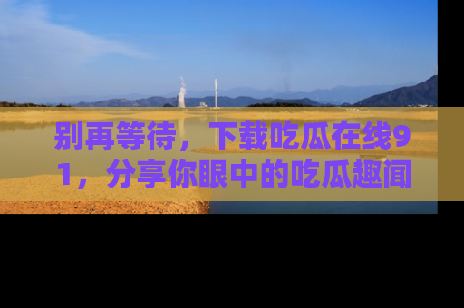 别再等待，下载吃瓜在线91，分享你眼中的吃瓜趣闻吧！