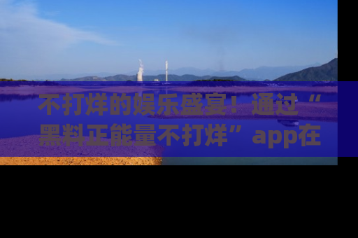 不打烊的娱乐盛宴！通过“黑料正能量不打烊”app在线观看最新内容，链接在此，不容错过！