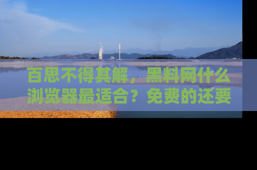 百思不得其解，黑料网什么浏览器最适合？免费的还要能吃瓜太难了！