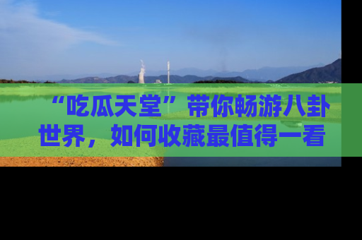 “吃瓜天堂”带你畅游八卦世界，如何收藏最值得一看的趣闻？