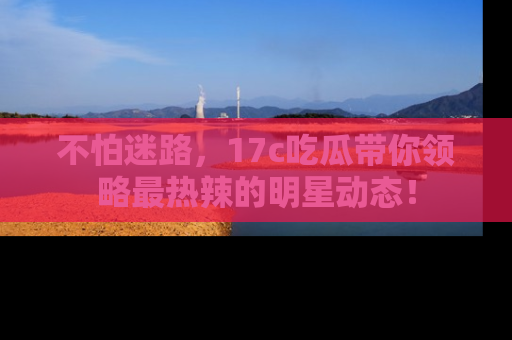 不怕迷路，17c吃瓜带你领略最热辣的明星动态！