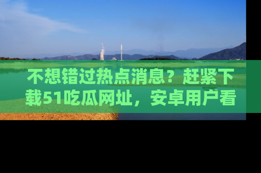 不想错过热点消息？赶紧下载51吃瓜网址，安卓用户看这边！
