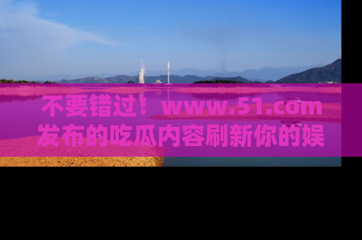 不要错过！www.51.com发布的吃瓜内容刷新你的娱乐认知