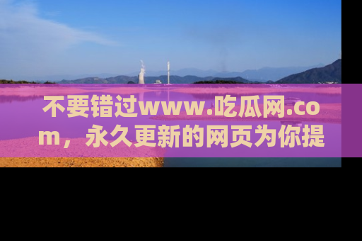 不要错过www.吃瓜网.com，永久更新的网页为你提供吃瓜盛宴！