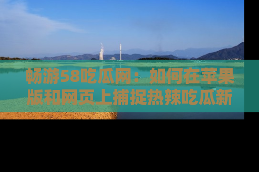 畅游58吃瓜网：如何在苹果版和网页上捕捉热辣吃瓜新闻？
