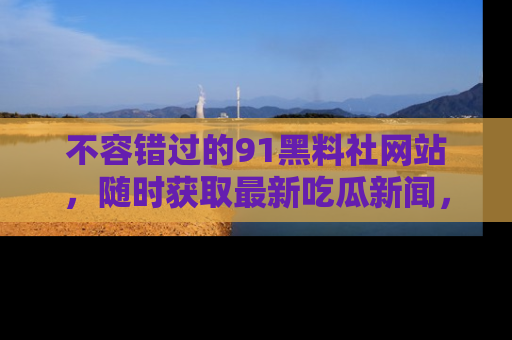 不容错过的91黑料社网站，随时获取最新吃瓜新闻，留意91黑料社的动态更新！