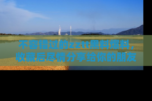 不容错过的zztt黑料爆料，收藏后尽情分享给你的朋友