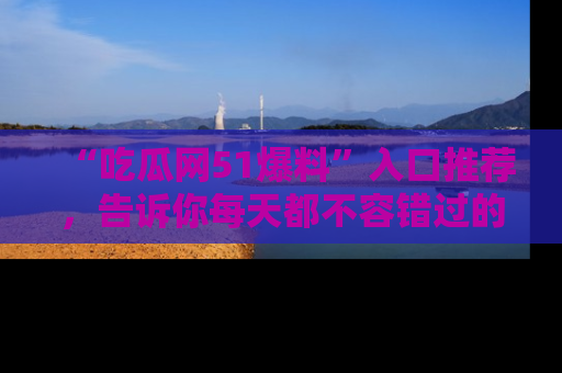 “吃瓜网51爆料”入口推荐，告诉你每天都不容错过的娱乐八卦！