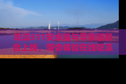吃瓜511安卓版与苹果版联合上线，带你体验在线吃瓜新天地