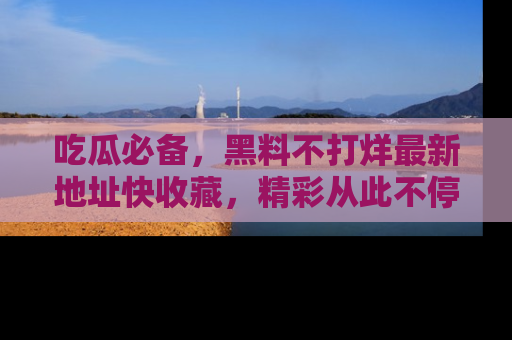 吃瓜必备，黑料不打烊最新地址快收藏，精彩从此不停！