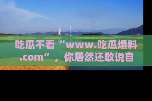 吃瓜不看“www.吃瓜爆料.com”，你居然还敢说自己是吃瓜群众？