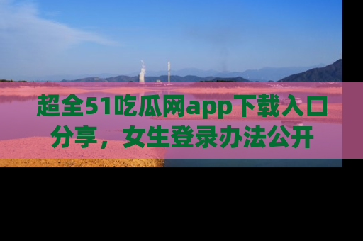 超全51吃瓜网app下载入口分享，女生登录办法公开