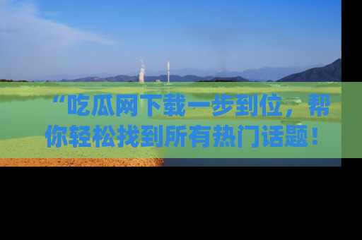 “吃瓜网下载一步到位，帮你轻松找到所有热门话题！”网址：www.chiguaw.com