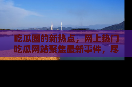 吃瓜圈的新热点，网上热门吃瓜网站聚焦最新事件，尽在吃瓜网站！