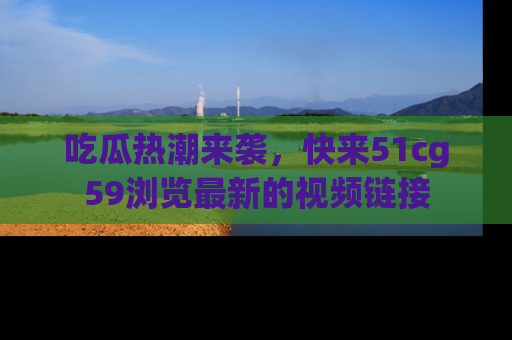 吃瓜热潮来袭，快来51cg59浏览最新的视频链接