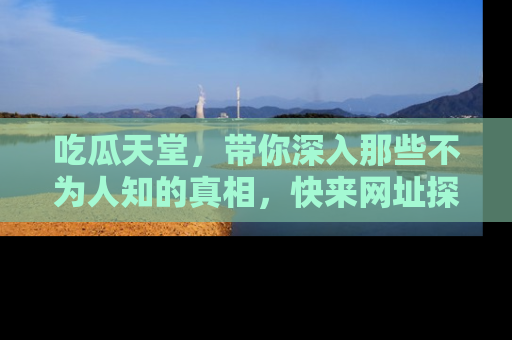 吃瓜天堂，带你深入那些不为人知的真相，快来网址探索吧！