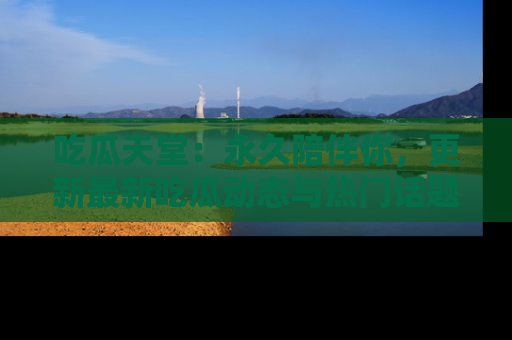 吃瓜天堂：永久陪伴你，更新最新吃瓜动态与热门话题