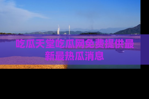 吃瓜天堂吃瓜网免费提供最新最热瓜消息
