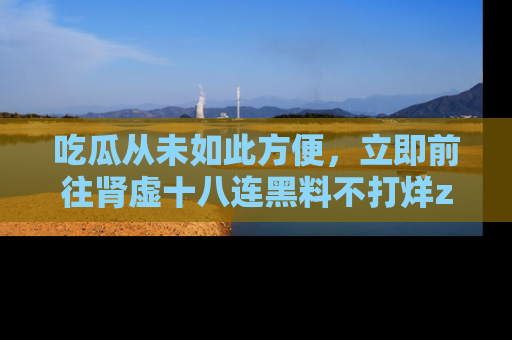 吃瓜从未如此方便，立即前往肾虚十八连黑料不打烊zzzttt，发现更多精彩，地址在这里！