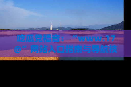 吃瓜党福音：“www.17@”网站入口指南与导航技巧全解析