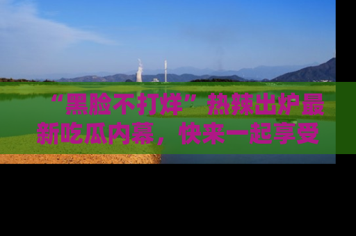 “黑脸不打烊”热辣出炉最新吃瓜内幕，快来一起享受这份乐趣吧！