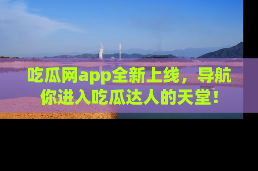 吃瓜网app全新上线，导航你进入吃瓜达人的天堂！