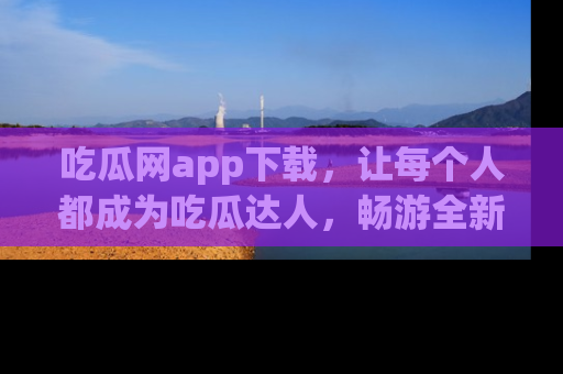 吃瓜网app下载，让每个人都成为吃瓜达人，畅游全新网页！