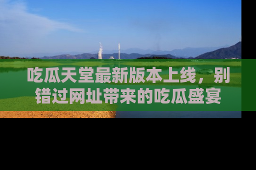 吃瓜天堂最新版本上线，别错过网址带来的吃瓜盛宴