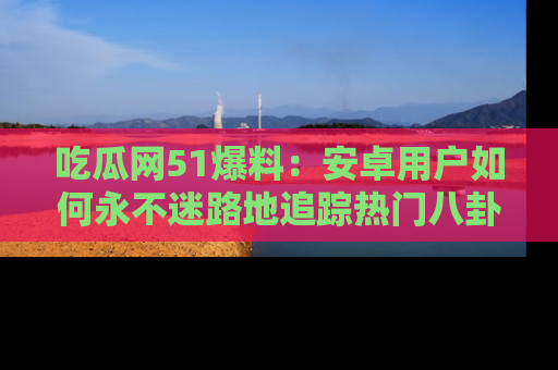 吃瓜网51爆料：安卓用户如何永不迷路地追踪热门八卦信息