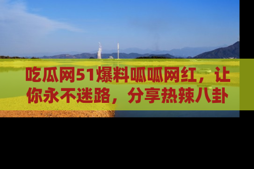 吃瓜网51爆料呱呱网红，让你永不迷路，分享热辣八卦速递！