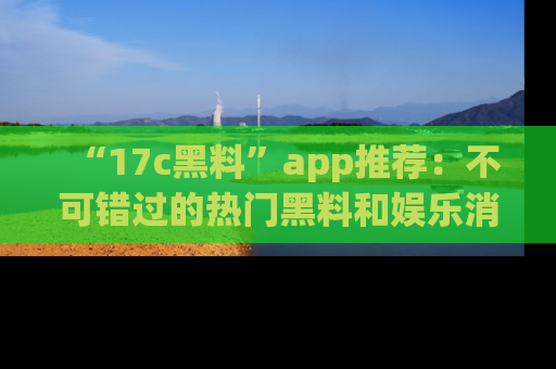 “17c黑料”app推荐:不可错过的热门黑料和娱乐消息