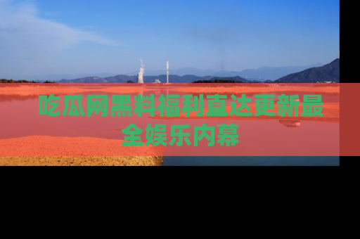 吃瓜网黑料福利直达更新最全娱乐内幕