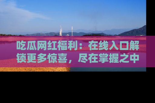 吃瓜网红福利：在线入口解锁更多惊喜，尽在掌握之中