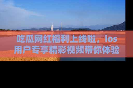 吃瓜网红福利上线啦，ios用户专享精彩视频带你体验乐趣！