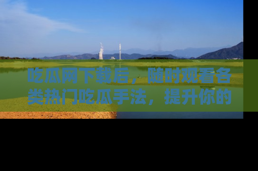 吃瓜网下载后，随时观看各类热门吃瓜手法，提升你的社交技能！